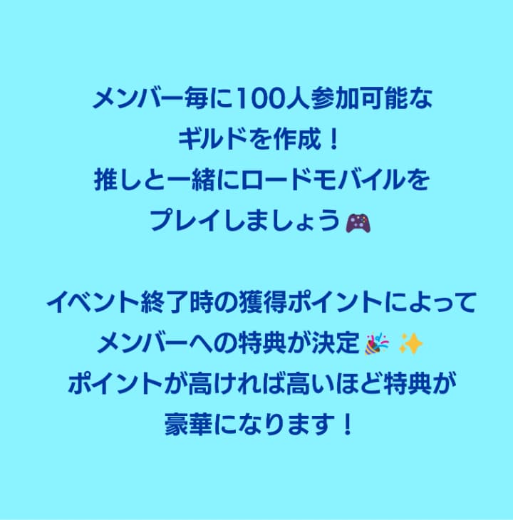 メンバー毎に100人参加可能なギルドを作成！推しと一緒にロードモバイルをプレイしましょう！イベント終了時の獲得ポイントによってメンバーへの特典が決定！ポイントが高ければ高いほど特典が豪華になります！